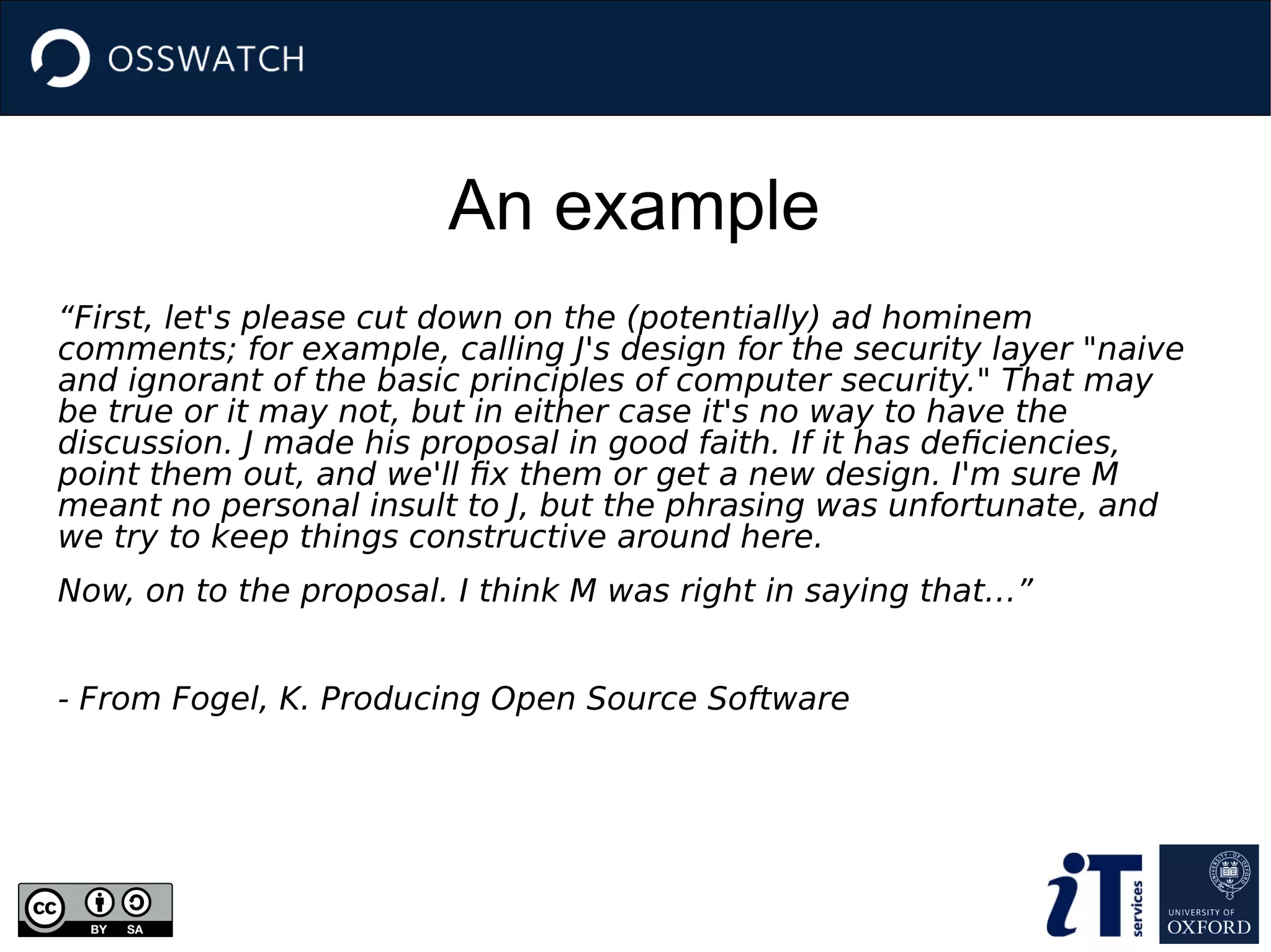 An example
“First, let's please cut down on the (potentially) ad hominem
comments; for example, calling J's design for the security layer "naive
and ignorant of the basic principles of computer security." That may
be true or it may not, but in either case it's no way to have the
discussion. J made his proposal in good faith. If it has deficiencies,
point them out, and we'll fix them or get a new design. I'm sure M
meant no personal insult to J, but the phrasing was unfortunate, and
we try to keep things constructive around here.
Now, on to the proposal. I think M was right in saying that…”
- From Fogel, K. Producing Open Source Software
 