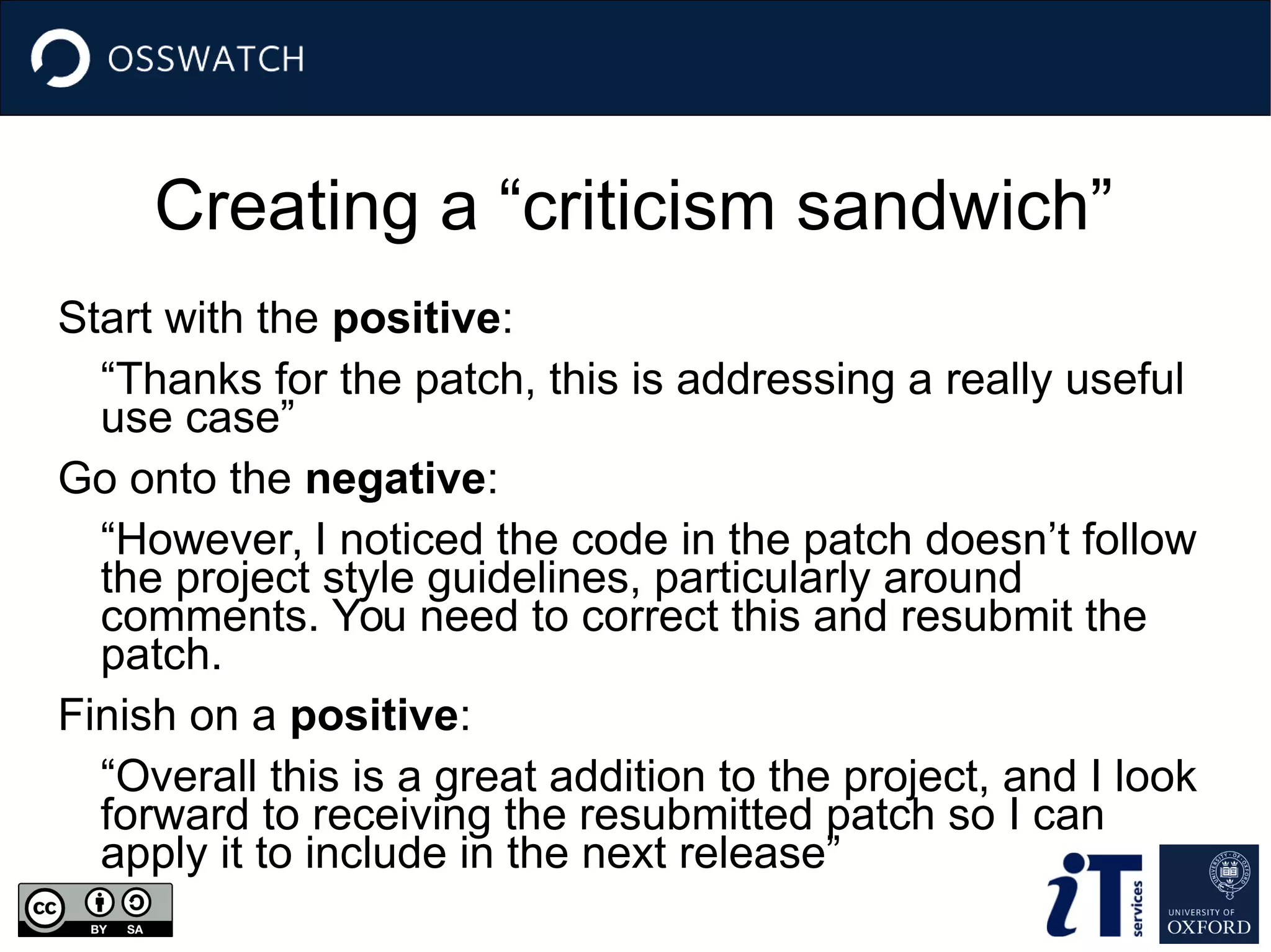 Creating a “criticism sandwich”
Start with the positive:
“Thanks for the patch, this is addressing a really useful
use case”
Go onto the negative:
“However, I noticed the code in the patch doesn’t follow
the project style guidelines, particularly around
comments. You need to correct this and resubmit the
patch.
Finish on a positive:
“Overall this is a great addition to the project, and I look
forward to receiving the resubmitted patch so I can
apply it to include in the next release”
 