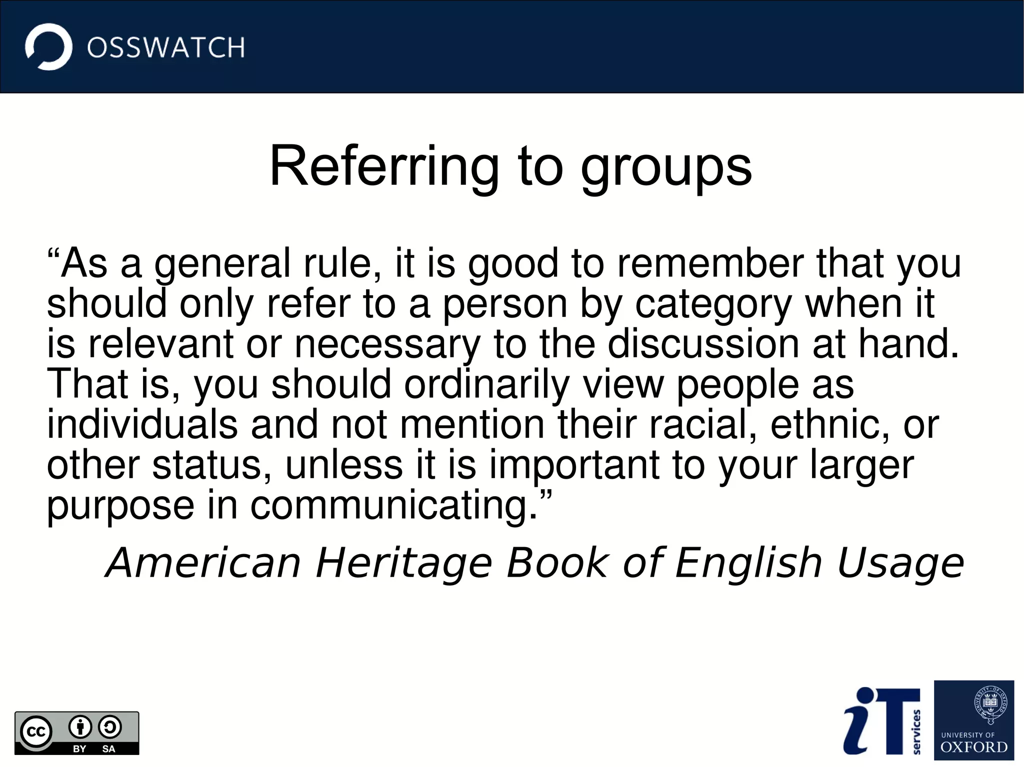 Referring to groups
“As a general rule, it is good to remember that you 
should only refer to a person by category when it 
is relevant or necessary to the discussion at hand. 
That is, you should ordinarily view people as 
individuals and not mention their racial, ethnic, or 
other status, unless it is important to your larger 
purpose in communicating.”
American Heritage Book of English Usage
 