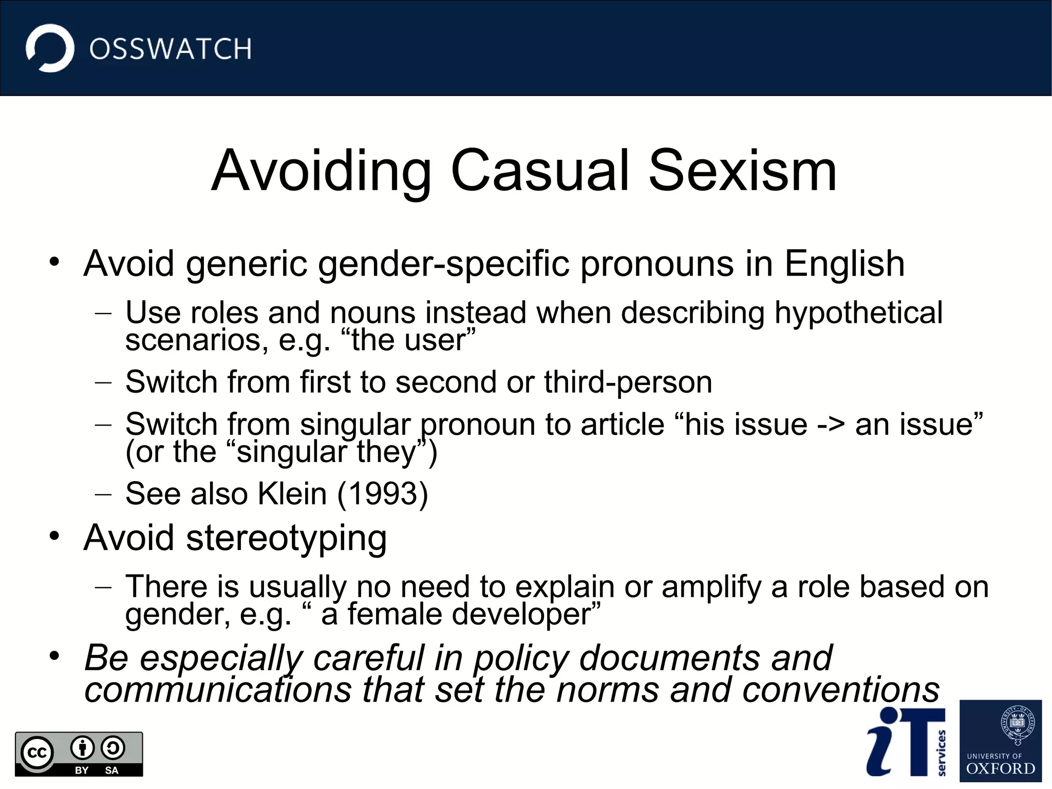 Avoiding Casual Sexism
• Avoid generic gender-specific pronouns in English
– Use roles and nouns instead when describing hypothetical
scenarios, e.g. “the user”
– Switch from first to second or third-person
– Switch from singular pronoun to article “his issue -> an issue”
(or the “singular they”)
– See also Klein (1993)
• Avoid stereotyping
– There is usually no need to explain or amplify a role based on
gender, e.g. “ a female developer”
• Be especially careful in policy documents and
communications that set the norms and conventions
 