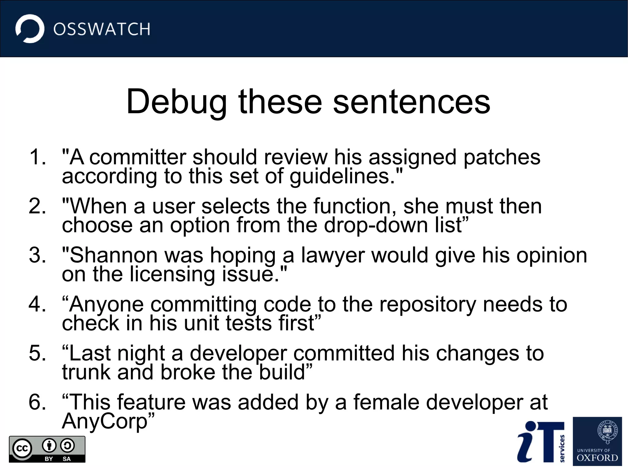 Debug these sentences
1. "A committer should review his assigned patches
according to this set of guidelines."
2. "When a user selects the function, she must then
choose an option from the drop-down list”
3. "Shannon was hoping a lawyer would give his opinion
on the licensing issue."
4. “Anyone committing code to the repository needs to
check in his unit tests first”
5. “Last night a developer committed his changes to
trunk and broke the build”
6. “This feature was added by a female developer at
AnyCorp”
 
