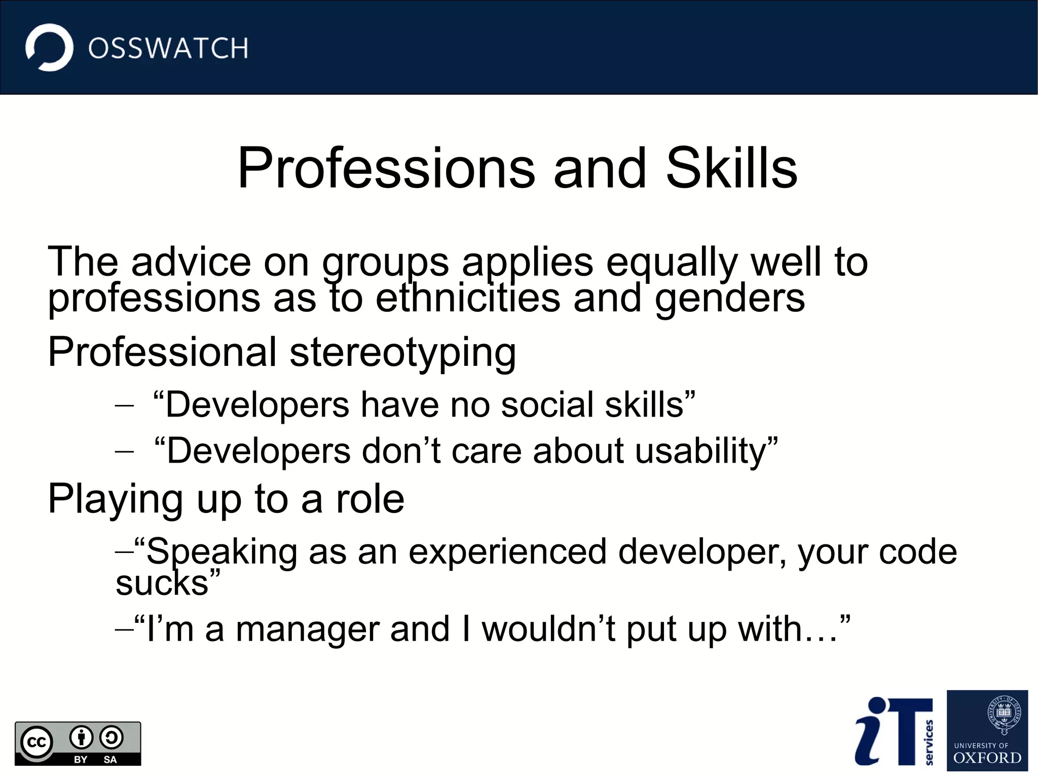 Professions and Skills
The advice on groups applies equally well to
professions as to ethnicities and genders
Professional stereotyping
– “Developers have no social skills”
– “Developers don’t care about usability”
Playing up to a role
–“Speaking as an experienced developer, your code
sucks”
–“I’m a manager and I wouldn’t put up with…”
 