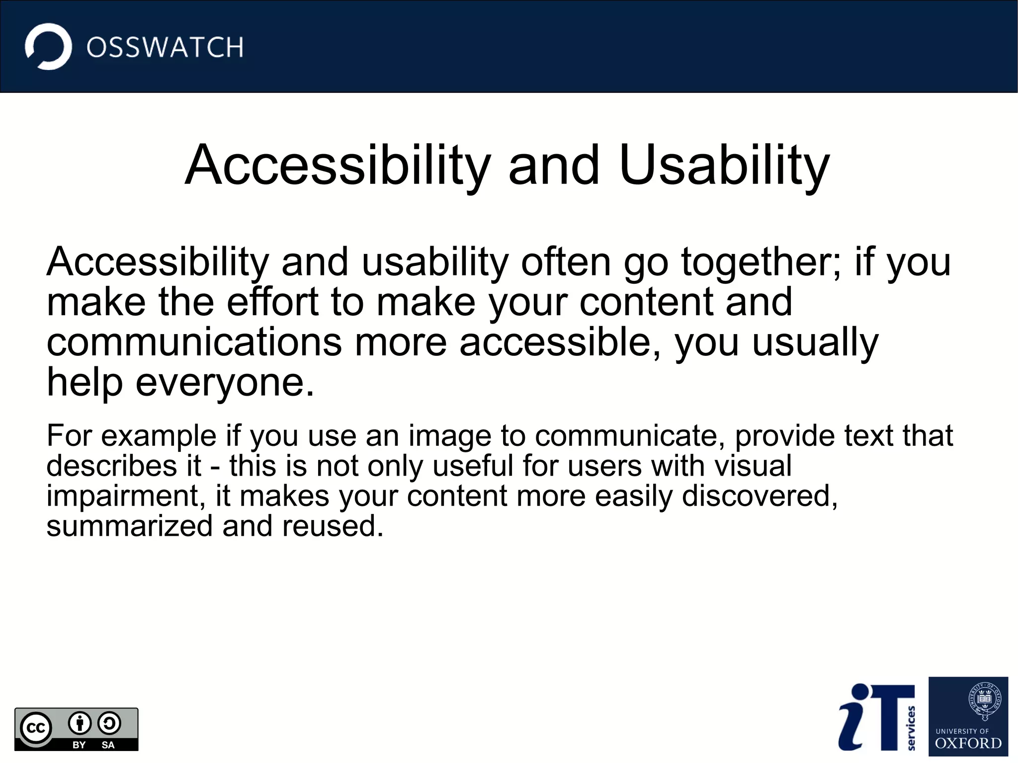 Accessibility and Usability
Accessibility and usability often go together; if you
make the effort to make your content and
communications more accessible, you usually
help everyone.
For example if you use an image to communicate, provide text that
describes it - this is not only useful for users with visual
impairment, it makes your content more easily discovered,
summarized and reused.
 