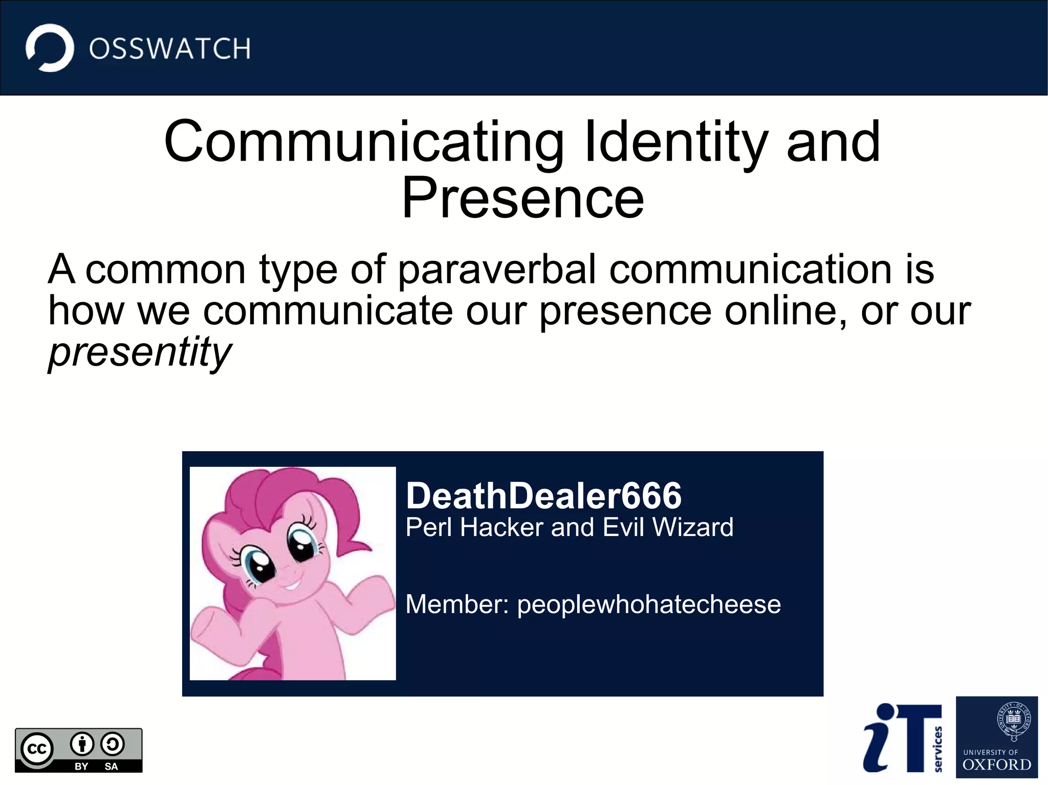 Communicating Identity and
Presence
A common type of paraverbal communication is
how we communicate our presence online, or our
presentity
DeathDealer666
Perl Hacker and Evil Wizard
Member: peoplewhohatecheese
 