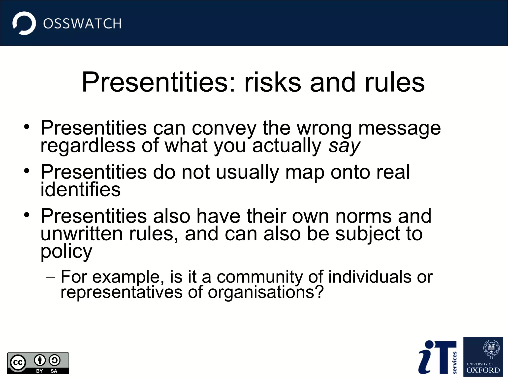 Presentities: risks and rules
• Presentities can convey the wrong message
regardless of what you actually say
• Presentities do not usually map onto real
identifies
• Presentities also have their own norms and
unwritten rules, and can also be subject to
policy
– For example, is it a community of individuals or
representatives of organisations?
 