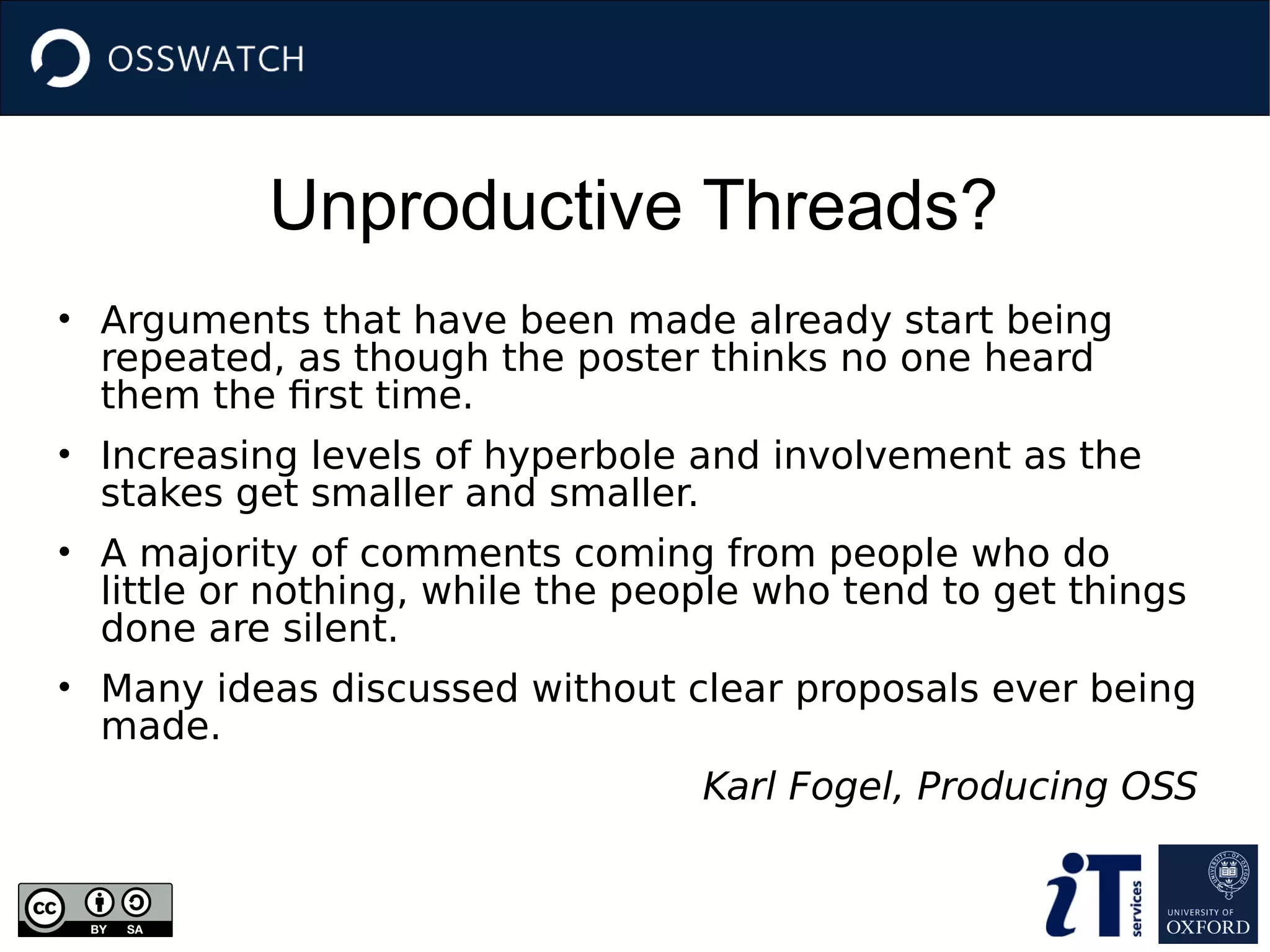 Unproductive Threads?
• Arguments that have been made already start being
repeated, as though the poster thinks no one heard
them the first time.
• Increasing levels of hyperbole and involvement as the
stakes get smaller and smaller.
• A majority of comments coming from people who do
little or nothing, while the people who tend to get things
done are silent.
• Many ideas discussed without clear proposals ever being
made.
Karl Fogel, Producing OSS
 