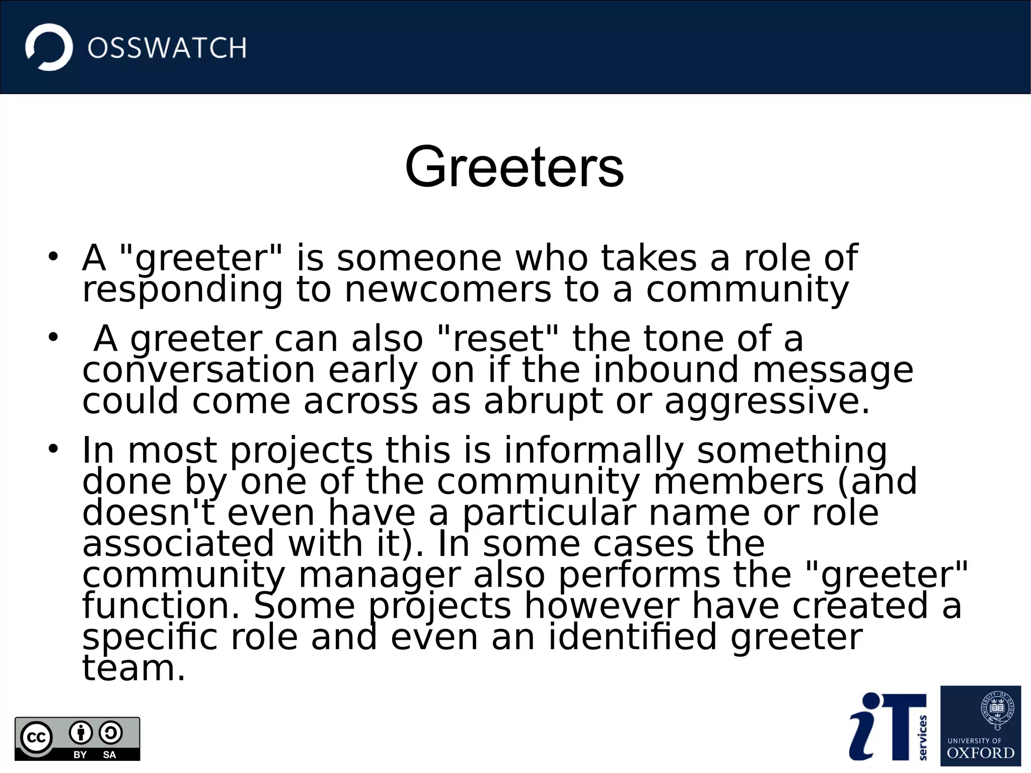 Greeters
• A "greeter" is someone who takes a role of
responding to newcomers to a community
• A greeter can also "reset" the tone of a
conversation early on if the inbound message
could come across as abrupt or aggressive.
• In most projects this is informally something
done by one of the community members (and
doesn't even have a particular name or role
associated with it). In some cases the
community manager also performs the "greeter"
function. Some projects however have created a
specific role and even an identified greeter
team.
 
