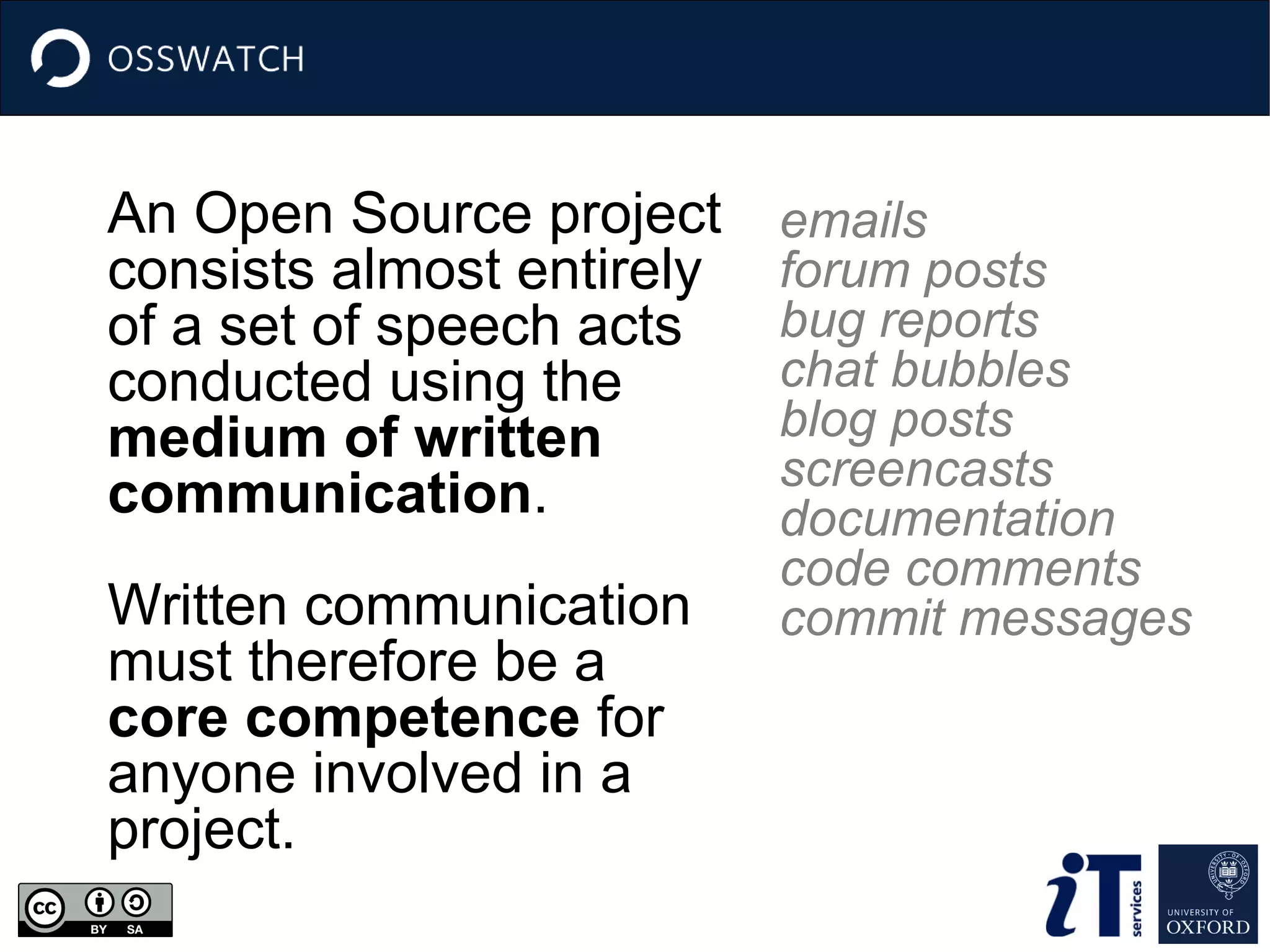 An Open Source project
consists almost entirely
of a set of speech acts
conducted using the
medium of written
communication.
Written communication
must therefore be a
core competence for
anyone involved in a
project.
emails
forum posts
bug reports
chat bubbles
blog posts
screencasts
documentation
code comments
commit messages
 
