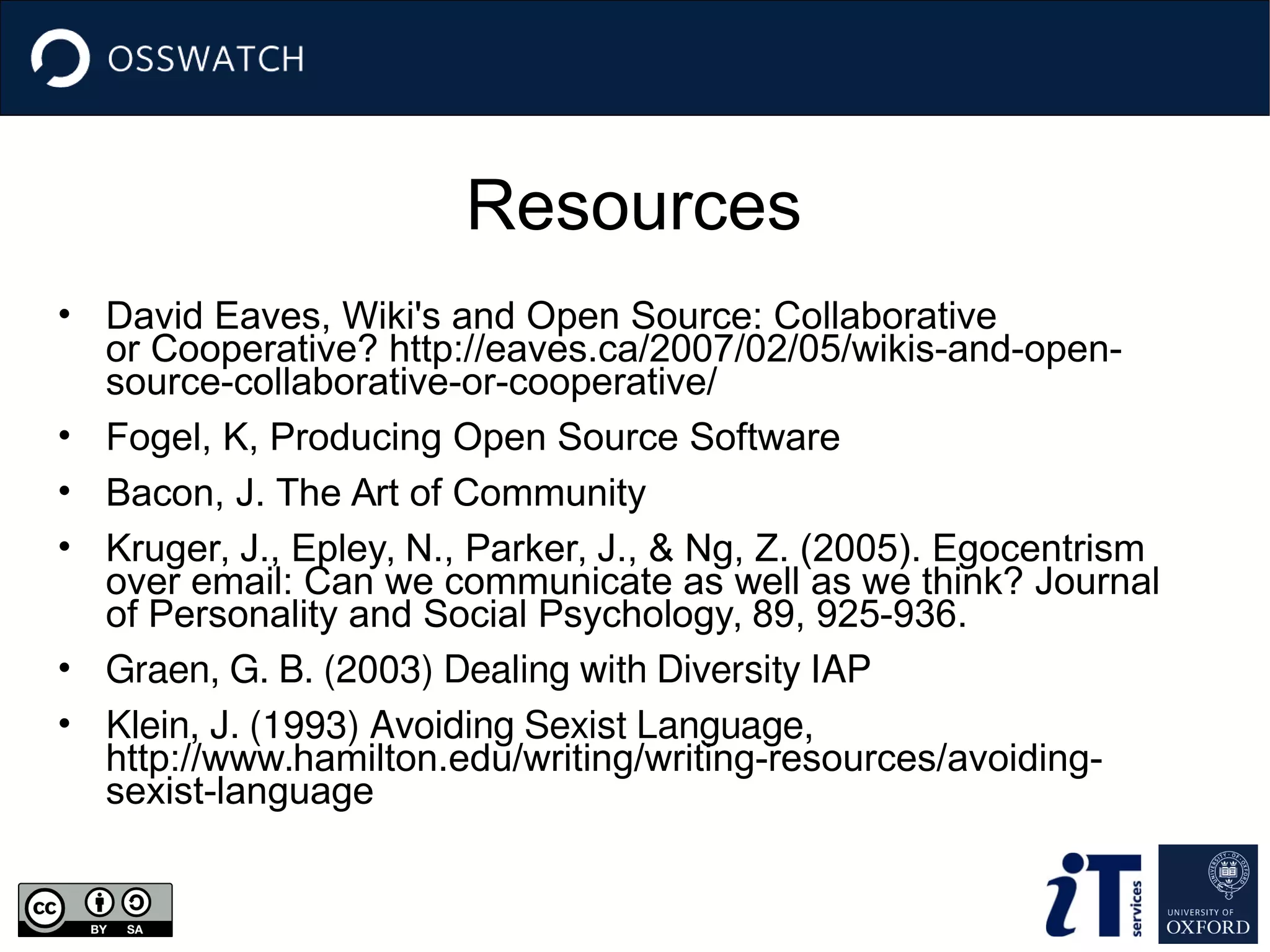 Resources
• David Eaves, Wiki's and Open Source: Collaborative
or Cooperative? http://eaves.ca/2007/02/05/wikis-and-open-
source-collaborative-or-cooperative/
• Fogel, K, Producing Open Source Software
• Bacon, J. The Art of Community
• Kruger, J., Epley, N., Parker, J., & Ng, Z. (2005). Egocentrism
over email: Can we communicate as well as we think? Journal
of Personality and Social Psychology, 89, 925-936.
• Graen, G. B. (2003) Dealing with Diversity IAP
• Klein, J. (1993) Avoiding Sexist Language,
http://www.hamilton.edu/writing/writing-resources/avoiding-
sexist-language
 