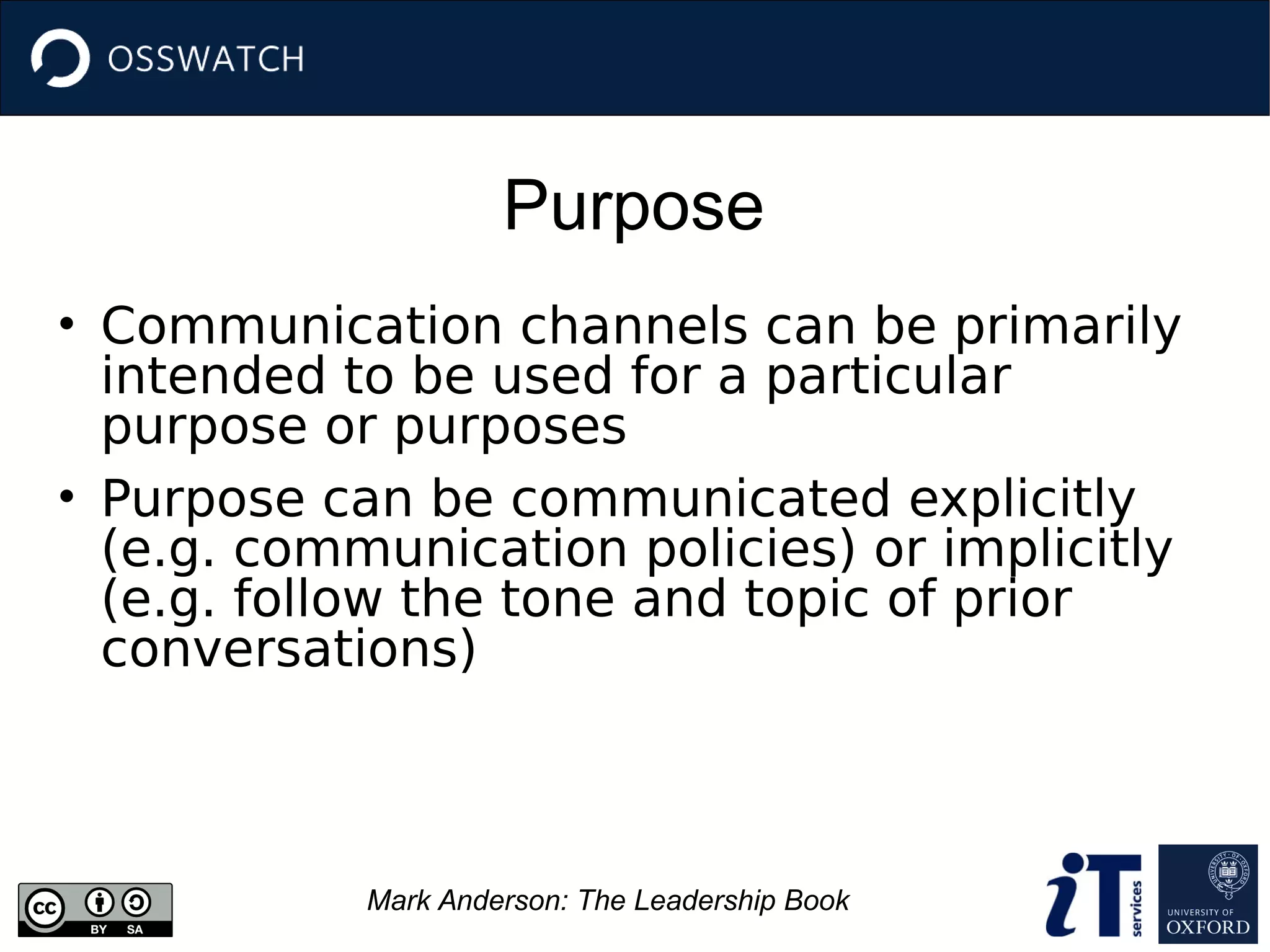 Purpose
Mark Anderson: The Leadership Book
• Communication channels can be primarily
intended to be used for a particular
purpose or purposes
• Purpose can be communicated explicitly
(e.g. communication policies) or implicitly
(e.g. follow the tone and topic of prior
conversations)
 