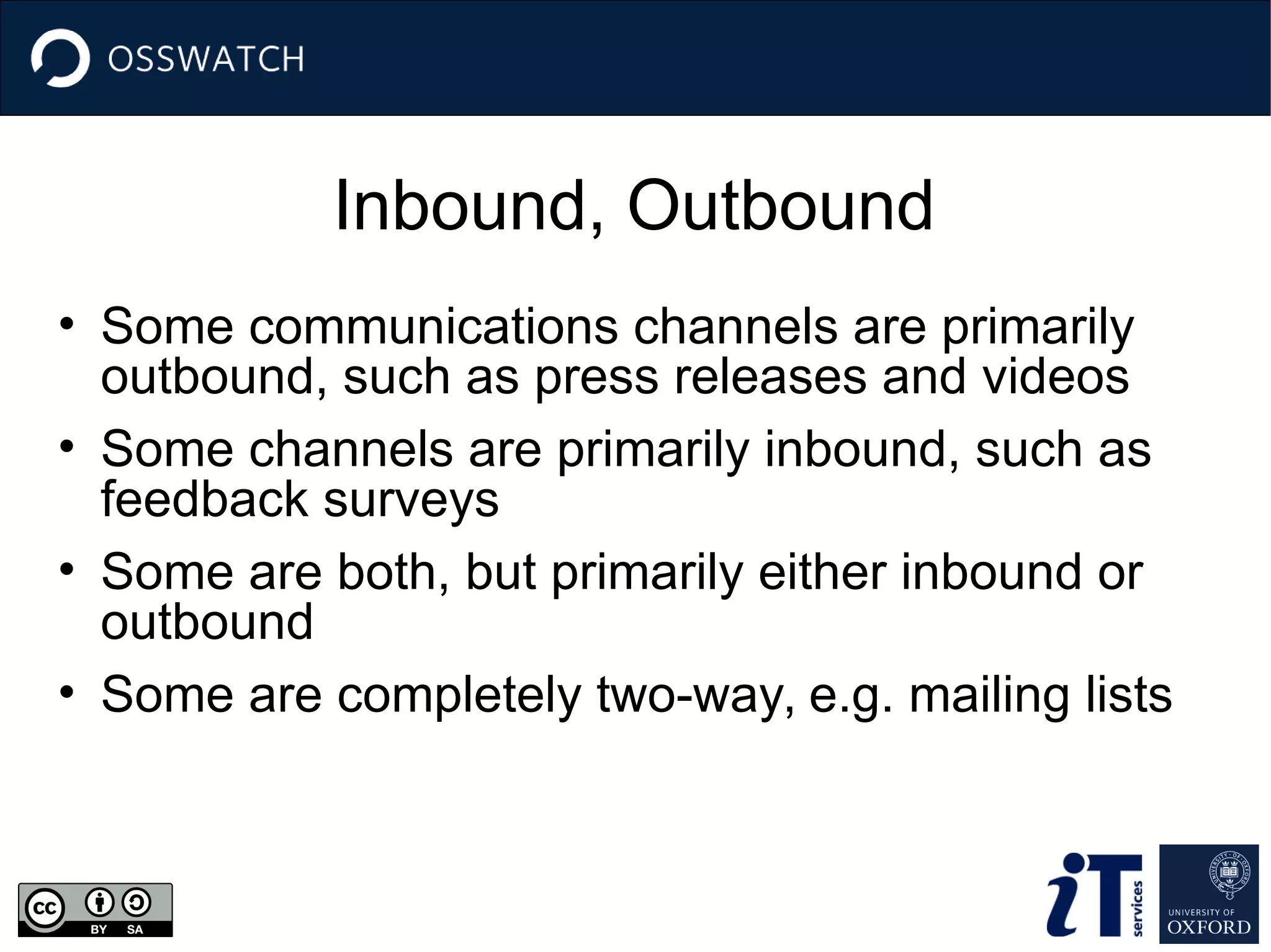 Inbound, Outbound
• Some communications channels are primarily
outbound, such as press releases and videos
• Some channels are primarily inbound, such as
feedback surveys
• Some are both, but primarily either inbound or
outbound
• Some are completely two-way, e.g. mailing lists
 