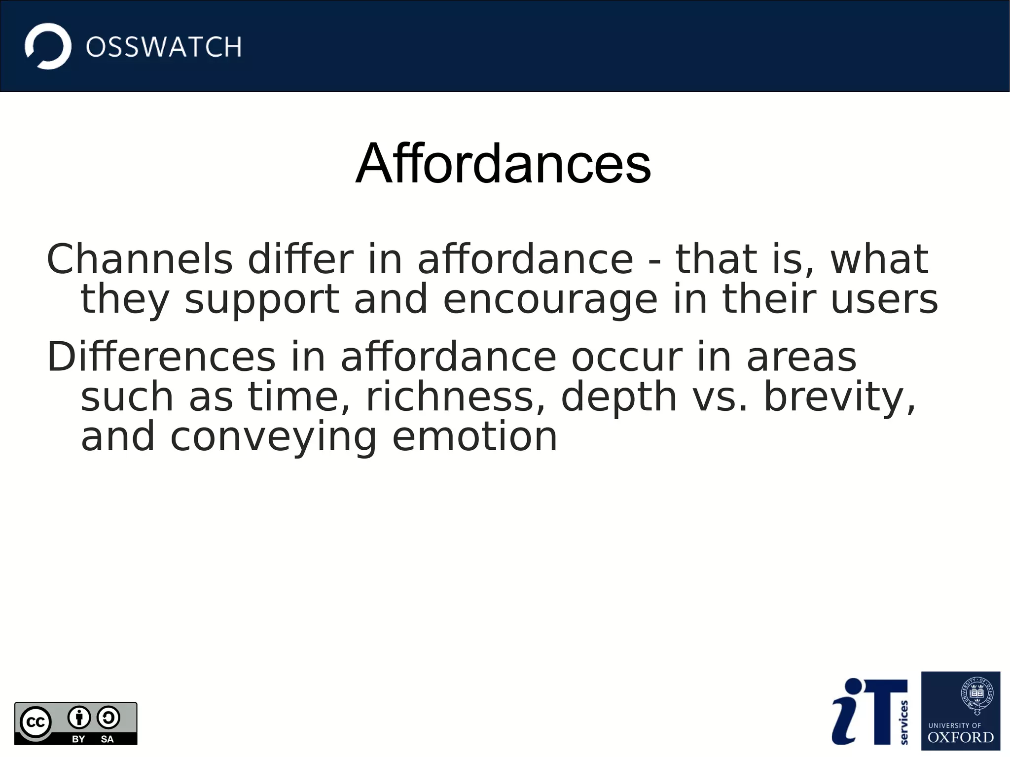 Affordances
Channels differ in affordance - that is, what
they support and encourage in their users
Differences in affordance occur in areas
such as time, richness, depth vs. brevity,
and conveying emotion
 