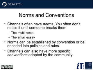 Norms and Conventions
• Channels often have norms. You often don’t
notice it until someone breaks them
– The multi-tweet
– The email essay
• Norms can be established by convention or be
encoded into policies and rules
• Channels can also have more specific
conventions adopted by the community
 