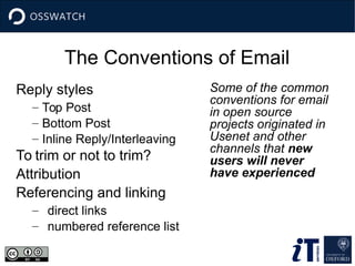 The Conventions of Email
Reply styles
– Top Post
– Bottom Post
– Inline Reply/Interleaving
To trim or not to trim?
Attribution
Referencing and linking
– direct links
– numbered reference list
Some of the common
conventions for email
in open source
projects originated in
Usenet and other
channels that new
users will never
have experienced
 