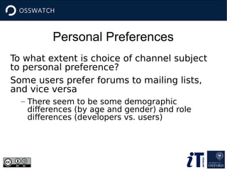Personal Preferences
To what extent is choice of channel subject
to personal preference?
Some users prefer forums to mailing lists,
and vice versa
– There seem to be some demographic
differences (by age and gender) and role
differences (developers vs. users)
 