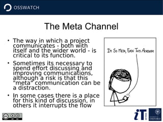 The Meta Channel
• The way in which a project
communicates - both with
itself and the wider world - is
critical to its function.
• Sometimes its necessary to
spend effort discussing and
improving communications,
although a risk is that this
"meta" communication can be
a distraction.
• In some cases there is a place
for this kind of discussion, in
others it interrupts the flow
 
