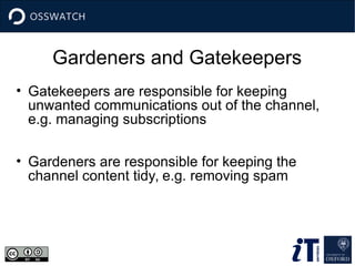 Gardeners and Gatekeepers
• Gatekeepers are responsible for keeping
unwanted communications out of the channel,
e.g. managing subscriptions
• Gardeners are responsible for keeping the
channel content tidy, e.g. removing spam
 
