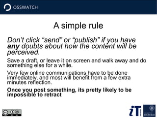 A simple rule
Don’t click “send” or “publish” if you have
any doubts about how the content will be
perceived.
Save a draft, or leave it on screen and walk away and do
something else for a while.
Very few online communications have to be done
immediately, and most will benefit from a few extra
minutes reflection.
Once you post something, its pretty likely to be
impossible to retract
 