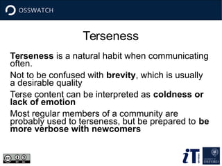 Terseness
Terseness is a natural habit when communicating
often.
Not to be confused with brevity, which is usually
a desirable quality
Terse content can be interpreted as coldness or
lack of emotion
Most regular members of a community are
probably used to terseness, but be prepared to be
more verbose with newcomers
 
