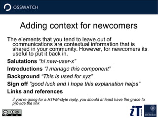 Adding context for newcomers
The elements that you tend to leave out of
communications are contextual information that is
shared in your community. However, for newcomers its
useful to put it back in.
Salutations “hi new-user-x”
Introductions “I manage this component”
Background “This is used for xyz”
Sign off “good luck and I hope this explanation helps”
Links and references
if you’re going for a RTFM-style reply, you should at least have the grace to
provide the link
 
