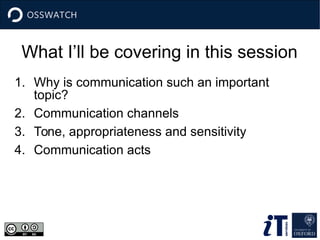 What I’ll be covering in this session
1. Why is communication such an important
topic?
2. Communication channels
3. Tone, appropriateness and sensitivity
4. Communication acts
 