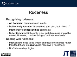 Rudeness
• Recognising rudeness:
– Ad hominem comments and insults
– Deliberate ignorance “I didn’t read your post, but I think…”
– Intentionally condescending comments
– But criticism isn’t inherently rude, and directness should be
valued. However, consider using a “criticism sandwich”
• Dealing with rudeness:
– Interventions need to be timely, and douse the flames rather
than feed them. Be boring and repetitive if necessary.
– Don’t demand apologies
 