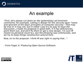 An example
“First, let's please cut down on the (potentially) ad hominem
comments; for example, calling J's design for the security layer "naive
and ignorant of the basic principles of computer security." That may
be true or it may not, but in either case it's no way to have the
discussion. J made his proposal in good faith. If it has deficiencies,
point them out, and we'll fix them or get a new design. I'm sure M
meant no personal insult to J, but the phrasing was unfortunate, and
we try to keep things constructive around here.
Now, on to the proposal. I think M was right in saying that…”
- From Fogel, K. Producing Open Source Software
 