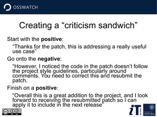 Creating a “criticism sandwich”
Start with the positive:
“Thanks for the patch, this is addressing a really useful
use case”
Go onto the negative:
“However, I noticed the code in the patch doesn’t follow
the project style guidelines, particularly around
comments. You need to correct this and resubmit the
patch.
Finish on a positive:
“Overall this is a great addition to the project, and I look
forward to receiving the resubmitted patch so I can
apply it to include in the next release”
 