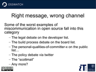 Right message, wrong channel
Some of the worst examples of
miscommunication in open source fall into this
category
– The legal debate on the developer list.
– The build process debate on the board list.
– The personal-qualities-of-committer-x on the public
list…
– The policy debate via twitter
– The “scottmail”
– Any more?
 