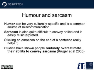 Humour and sarcasm
Humor can be very culturally-specific and is a common
source of miscommunication.
Sarcasm is also quite difficult to convey online and is
easily misinterpreted.
Sticking an emoticon on the end of a sentence really
helps :)
Studies have shown people routinely overestimate
their ability to convey sarcasm (Kruger et al 2005)
 