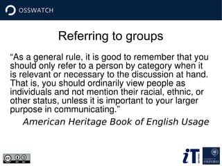 Referring to groups
“As a general rule, it is good to remember that you 
should only refer to a person by category when it 
is relevant or necessary to the discussion at hand. 
That is, you should ordinarily view people as 
individuals and not mention their racial, ethnic, or 
other status, unless it is important to your larger 
purpose in communicating.”
American Heritage Book of English Usage
 