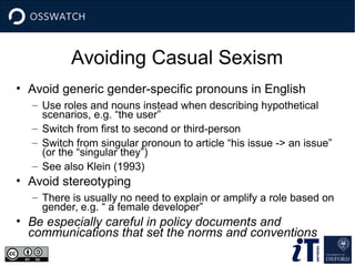 Avoiding Casual Sexism
• Avoid generic gender-specific pronouns in English
– Use roles and nouns instead when describing hypothetical
scenarios, e.g. “the user”
– Switch from first to second or third-person
– Switch from singular pronoun to article “his issue -> an issue”
(or the “singular they”)
– See also Klein (1993)
• Avoid stereotyping
– There is usually no need to explain or amplify a role based on
gender, e.g. “ a female developer”
• Be especially careful in policy documents and
communications that set the norms and conventions
 