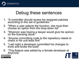 Debug these sentences
1. "A committer should review his assigned patches
according to this set of guidelines."
2. "When a user selects the function, she must then
choose an option from the drop-down list”
3. "Shannon was hoping a lawyer would give his opinion
on the licensing issue."
4. “Anyone committing code to the repository needs to
check in his unit tests first”
5. “Last night a developer committed his changes to
trunk and broke the build”
6. “This feature was added by a female developer at
AnyCorp”
 