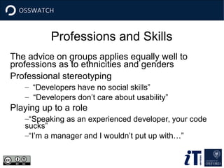 Professions and Skills
The advice on groups applies equally well to
professions as to ethnicities and genders
Professional stereotyping
– “Developers have no social skills”
– “Developers don’t care about usability”
Playing up to a role
–“Speaking as an experienced developer, your code
sucks”
–“I’m a manager and I wouldn’t put up with…”
 