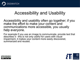 Accessibility and Usability
Accessibility and usability often go together; if you
make the effort to make your content and
communications more accessible, you usually
help everyone.
For example if you use an image to communicate, provide text that
describes it - this is not only useful for users with visual
impairment, it makes your content more easily discovered,
summarized and reused.
 