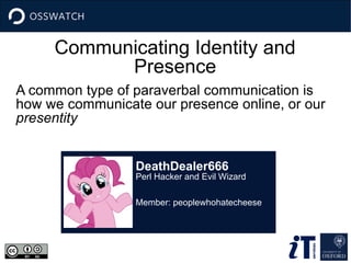 Communicating Identity and
Presence
A common type of paraverbal communication is
how we communicate our presence online, or our
presentity
DeathDealer666
Perl Hacker and Evil Wizard
Member: peoplewhohatecheese
 