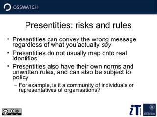 Presentities: risks and rules
• Presentities can convey the wrong message
regardless of what you actually say
• Presentities do not usually map onto real
identifies
• Presentities also have their own norms and
unwritten rules, and can also be subject to
policy
– For example, is it a community of individuals or
representatives of organisations?
 