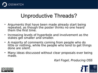 Unproductive Threads?
• Arguments that have been made already start being
repeated, as though the poster thinks no one heard
them the first time.
• Increasing levels of hyperbole and involvement as the
stakes get smaller and smaller.
• A majority of comments coming from people who do
little or nothing, while the people who tend to get things
done are silent.
• Many ideas discussed without clear proposals ever being
made.
Karl Fogel, Producing OSS
 