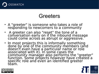Greeters
• A "greeter" is someone who takes a role of
responding to newcomers to a community
• A greeter can also "reset" the tone of a
conversation early on if the inbound message
could come across as abrupt or aggressive.
• In most projects this is informally something
done by one of the community members (and
doesn't even have a particular name or role
associated with it). In some cases the
community manager also performs the "greeter"
function. Some projects however have created a
specific role and even an identified greeter
team.
 