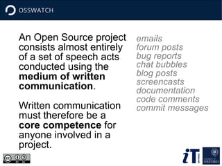 An Open Source project
consists almost entirely
of a set of speech acts
conducted using the
medium of written
communication.
Written communication
must therefore be a
core competence for
anyone involved in a
project.
emails
forum posts
bug reports
chat bubbles
blog posts
screencasts
documentation
code comments
commit messages
 