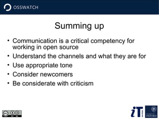 Summing up
• Communication is a critical competency for
working in open source
• Understand the channels and what they are for
• Use appropriate tone
• Consider newcomers
• Be considerate with criticism
 
