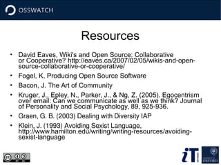 Resources
• David Eaves, Wiki's and Open Source: Collaborative
or Cooperative? http://eaves.ca/2007/02/05/wikis-and-open-
source-collaborative-or-cooperative/
• Fogel, K, Producing Open Source Software
• Bacon, J. The Art of Community
• Kruger, J., Epley, N., Parker, J., & Ng, Z. (2005). Egocentrism
over email: Can we communicate as well as we think? Journal
of Personality and Social Psychology, 89, 925-936.
• Graen, G. B. (2003) Dealing with Diversity IAP
• Klein, J. (1993) Avoiding Sexist Language,
http://www.hamilton.edu/writing/writing-resources/avoiding-
sexist-language
 