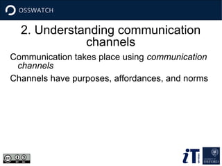 2. Understanding communication
channels
Communication takes place using communication
channels
Channels have purposes, affordances, and norms
 