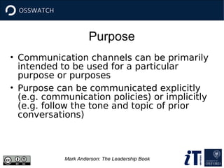 Purpose
Mark Anderson: The Leadership Book
• Communication channels can be primarily
intended to be used for a particular
purpose or purposes
• Purpose can be communicated explicitly
(e.g. communication policies) or implicitly
(e.g. follow the tone and topic of prior
conversations)
 