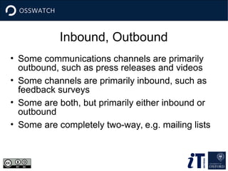 Inbound, Outbound
• Some communications channels are primarily
outbound, such as press releases and videos
• Some channels are primarily inbound, such as
feedback surveys
• Some are both, but primarily either inbound or
outbound
• Some are completely two-way, e.g. mailing lists
 