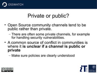 Private or public?
• Open Source community channels tend to be
public rather than private.
– There are often some private channels, for example
for handling security vulnerabilities.
• A common source of conflict in communities is
where it is unclear if a channel is public or
private
– Make sure policies are clearly understood
 