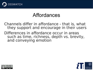Affordances
Channels differ in affordance - that is, what
they support and encourage in their users
Differences in affordance occur in areas
such as time, richness, depth vs. brevity,
and conveying emotion
 