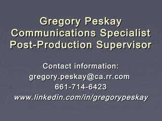 Gregory PeskayGregory Peskay
Communications SpecialistCommunications Specialist
Post-Production SupervisorPost-Production Supervisor
Contact information:Contact information:
gregory.peskay@ca.rr.comgregory.peskay@ca.rr.com
661-714-6423661-714-6423
www.linkedin.com/in/gregorypeskaywww.linkedin.com/in/gregorypeskay
 