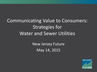 Communicating Value to Consumers:
Strategies for
Water and Sewer Utilities
New Jersey Future
May 14, 2015
 