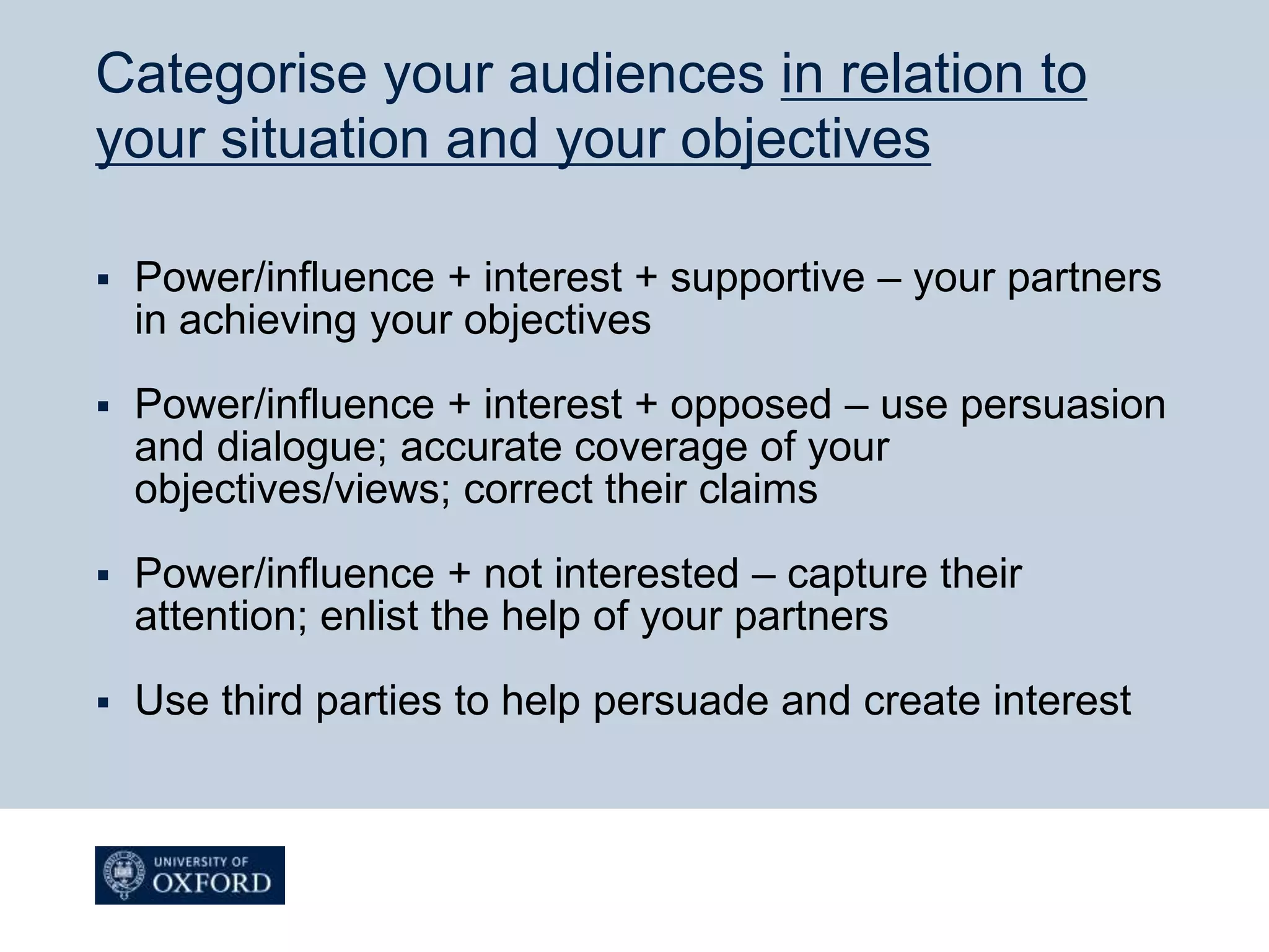 Categorise your audiences in relation to
your situation and your objectives
 Power/influence + interest + supportive – your partners
in achieving your objectives
 Power/influence + interest + opposed – use persuasion
and dialogue; accurate coverage of your
objectives/views; correct their claims
 Power/influence + not interested – capture their
attention; enlist the help of your partners
 Use third parties to help persuade and create interest
 